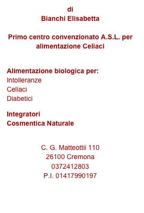 di
Bianchi Elisabetta

Primo centro convenzionato A.S.L. per alimentazione Celiaci

Alimentazione biologica per: Intolleranze Celiaci Diabetici
Integratori Cosmentica Naturale
 
C. G. Matteottii 110 
26100 Cremona
0372412803
P.I. 01417990197
 
e-mail: info@labottegadelnaturale.it
